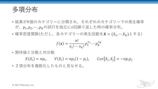 多項分布
• 結果がK個のカテゴリーに分類され、それぞれのカテゴリーでの発生確率
が、𝑝1, 𝑝2, ⋯ , 𝑝 𝐾の試行を独立にn回繰り返した時の確率分布。
• 確率密度関数(ただし、各カテゴリーの発生回数を𝑿 = (𝑋1, ⋯ 𝑋 𝐾)とする)
𝑓 𝒙 =
𝑛!
𝑥1! ⋯ 𝑥 𝐾!
𝑝1
𝑥1
⋯ 𝑝 𝐾
𝑥 𝐾
• 期待値と分散と共分散
𝐸 𝑋𝑖 = 𝑛𝑝𝑖, 𝑉 𝑋𝑖 = 𝑛𝑝𝑖 1 − 𝑝𝑖 , 𝐶𝑜𝑣 𝑋𝑖, 𝑋𝑗 = −𝑛𝑝𝑖 𝑝𝑗
• ２項分布を複数化したものと見なせる。
© 2017 Retrieva, Inc. 22
 