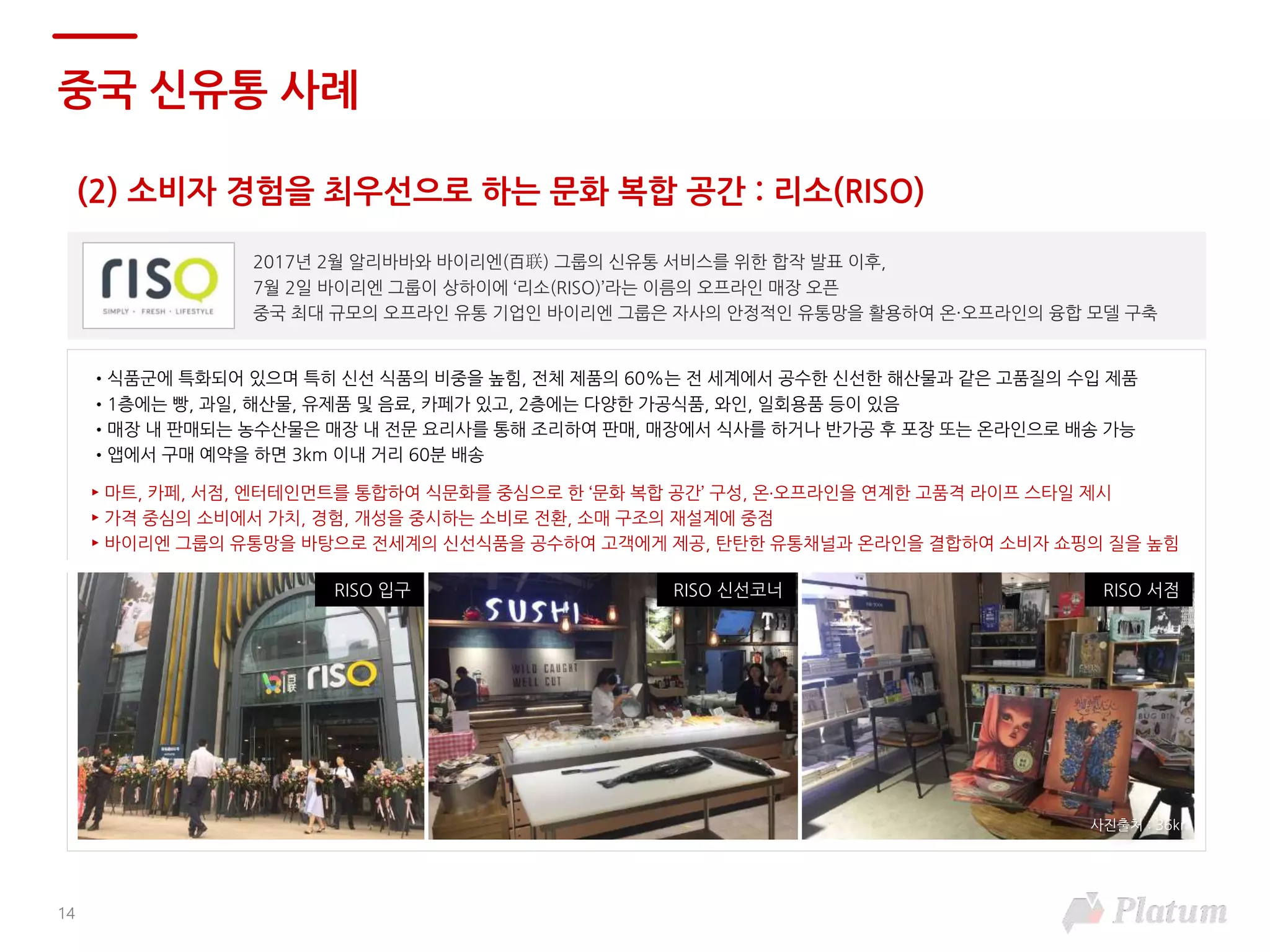 14
(2) 소비자 경험을 최우선으로 하는 문화 복합 공간 : 리소(RISO)
중국 신유통 사례
2017년 2월 알리바바와 바이리엔(百联) 그룹의 신유통 서비스를 위한 합작 발표 이후,
7월 2일 바이리엔 그룹이 상하이에 ‘리소(RISO)’라는 이름의 오프라인 매장 오픈
중국 최대 규모의 오프라인 유통 기업인 바이리엔 그룹은 자사의 안정적인 유통망을 활용하여 온·오프라인의 융합 모델 구축
•식품군에 특화되어 있으며 특히 신선 식품의 비중을 높힘, 전체 제품의 60%는 전 세계에서 공수한 신선한 해산물과 같은 고품질의 수입 제품
•1층에는 빵, 과일, 해산물, 유제품 및 음료, 카페가 있고, 2층에는 다양한 가공식품, 와인, 일회용품 등이 있음
•매장 내 판매되는 농수산물은 매장 내 전문 요리사를 통해 조리하여 판매, 매장에서 식사를 하거나 반가공 후 포장 또는 온라인으로 배송 가능
•앱에서 구매 예약을 하면 3km 이내 거리 60분 배송
► 마트, 카페, 서점, 엔터테인먼트를 통합하여 식문화를 중심으로 한 ‘문화 복합 공간’ 구성, 온·오프라인을 연계한 고품격 라이프 스타일 제시
► 가격 중심의 소비에서 가치, 경험, 개성을 중시하는 소비로 전환, 소매 구조의 재설계에 중점
► 바이리엔 그룹의 유통망을 바탕으로 전세계의 신선식품을 공수하여 고객에게 제공, 탄탄한 유통채널과 온라인을 결합하여 소비자 쇼핑의 질을 높힘
RISO 서점RISO 신선코너RISO 입구
사진출처 : 36kr
 