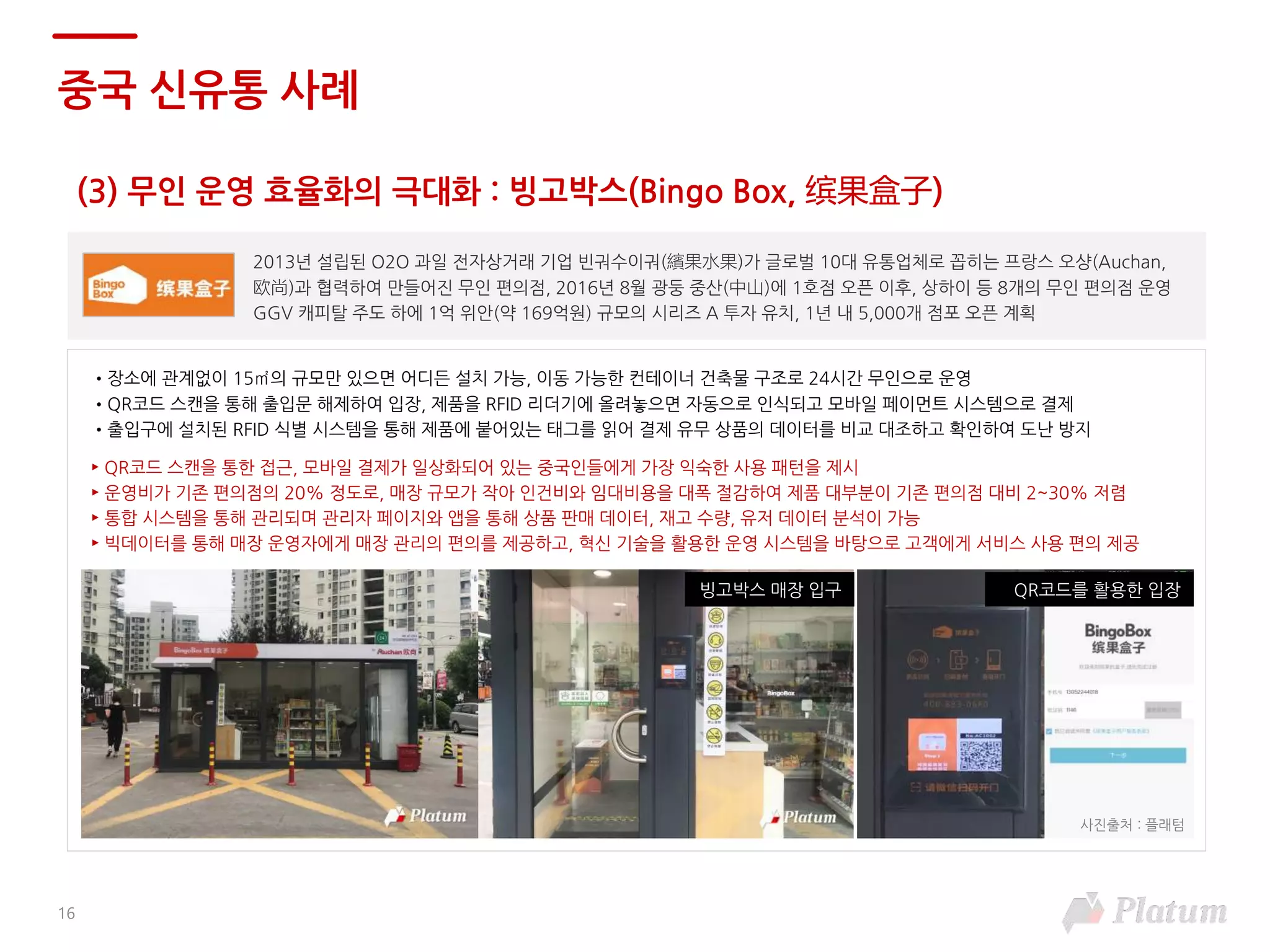 (3) 무인 운영 효율화의 극대화 : 빙고박스(Bingo Box, 缤果盒子)
중국 신유통 사례
2013년 설립된 O2O 과일 전자상거래 기업 빈궈수이궈(繽果水果)가 글로벌 10대 유통업체로 꼽히는 프랑스 오샹(Auchan,
欧尚)과 협력하여 만들어진 무인 편의점, 2016년 8월 광둥 중산(中山)에 1호점 오픈 이후, 상하이 등 8개의 무인 편의점 운영
GGV 캐피탈 주도 하에 1억 위안(약 169억원) 규모의 시리즈 A 투자 유치, 1년 내 5,000개 점포 오픈 계획
•장소에 관계없이 15㎡의 규모만 있으면 어디든 설치 가능, 이동 가능한 컨테이너 건축물 구조로 24시간 무인으로 운영
•QR코드 스캔을 통해 출입문 해제하여 입장, 제품을 RFID 리더기에 올려놓으면 자동으로 인식되고 모바일 페이먼트 시스템으로 결제
•출입구에 설치된 RFID 식별 시스템을 통해 제품에 붙어있는 태그를 읽어 결제 유무 상품의 데이터를 비교 대조하고 확인하여 도난 방지
► QR코드 스캔을 통한 접근, 모바일 결제가 일상화되어 있는 중국인들에게 가장 익숙한 사용 패턴을 제시
► 운영비가 기존 편의점의 20% 정도로, 매장 규모가 작아 인건비와 임대비용을 대폭 절감하여 제품 대부분이 기존 편의점 대비 2~30% 저렴
► 통합 시스템을 통해 관리되며 관리자 페이지와 앱을 통해 상품 판매 데이터, 재고 수량, 유저 데이터 분석이 가능
► 빅데이터를 통해 매장 운영자에게 매장 관리의 편의를 제공하고, 혁신 기술을 활용한 운영 시스템을 바탕으로 고객에게 서비스 사용 편의 제공
QR코드를 활용한 입장빙고박스 매장 입구
16
사진출처 : 플래텀
 