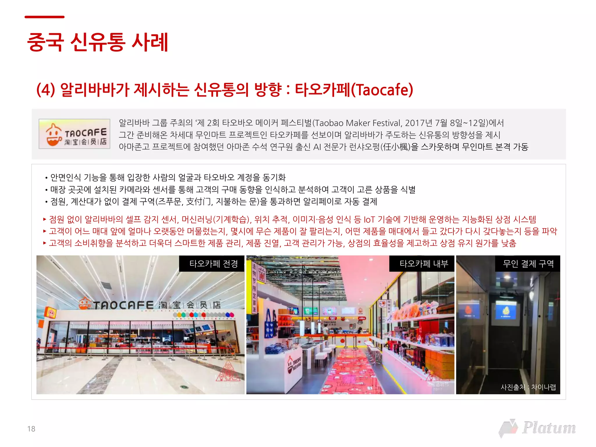 알리바바 그룹 주최의 ‘제 2회 타오바오 메이커 페스티벌(Taobao Maker Festival, 2017년 7월 8일~12일)에서
그간 준비해온 차세대 무인마트 프로젝트인 타오카페를 선보이며 알리바바가 주도하는 신유통의 방향성을 제시
아마존고 프로젝트에 참여했던 아마존 수석 연구원 출신 AI 전문가 런샤오펑(任小楓)을 스카웃하며 무인마트 본격 가동
18
(4) 알리바바가 제시하는 신유통의 방향 : 타오카페(Taocafe)
중국 신유통 사례
사진출처 : 차이나랩
•안면인식 기능을 통해 입장한 사람의 얼굴과 타오바오 계정을 동기화
•매장 곳곳에 설치된 카메라와 센서를 통해 고객의 구매 동향을 인식하고 분석하여 고객이 고른 상품을 식별
•점원, 계산대가 없이 결제 구역(즈푸문, 支付门, 지불하는 문)을 통과하면 알리페이로 자동 결제
► 점원 없이 알리바바의 셀프 감지 센서, 머신러닝(기계학습), 위치 추적, 이미지·음성 인식 등 IoT 기술에 기반해 운영하는 지능화된 상점 시스템
► 고객이 어느 매대 앞에 얼마나 오랫동안 머물렀는지, 몇시에 무슨 제품이 잘 팔리는지, 어떤 제품을 매대에서 들고 갔다가 다시 갖다놓는지 등을 파악
► 고객의 소비취향을 분석하고 더욱더 스마트한 제품 관리, 제품 진열, 고객 관리가 가능, 상점의 효율성을 제고하고 상점 유지 원가를 낮춤
무인 결제 구역타오카페 내부타오카페 전경
 