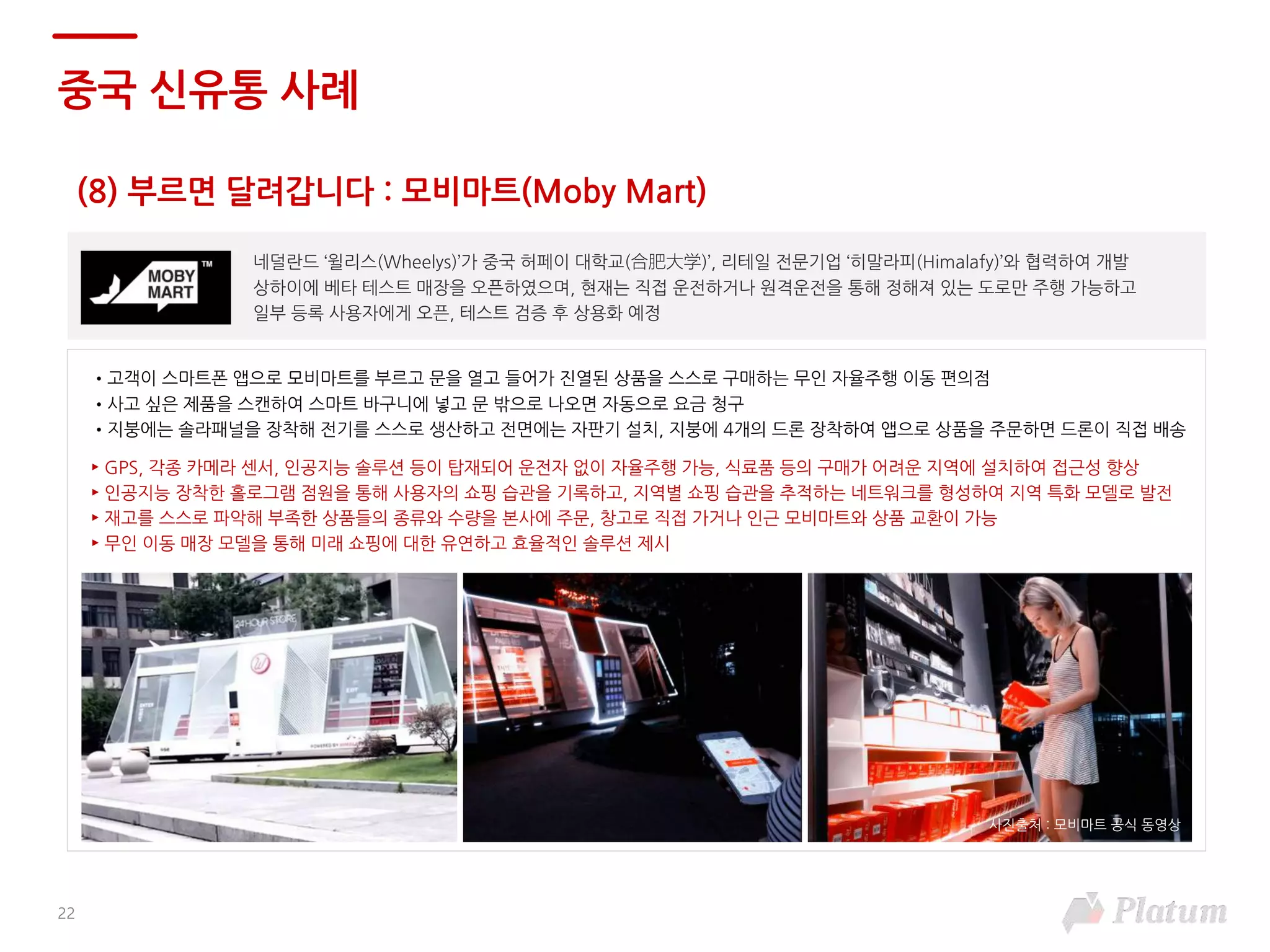 (8) 부르면 달려갑니다 : 모비마트(Moby Mart)
중국 신유통 사례
네덜란드 ‘윌리스(Wheelys)’가 중국 허페이 대학교(合肥大学)’, 리테일 전문기업 ‘히말라피(Himalafy)’와 협력하여 개발
상하이에 베타 테스트 매장을 오픈하였으며, 현재는 직접 운전하거나 원격운전을 통해 정해져 있는 도로만 주행 가능하고
일부 등록 사용자에게 오픈, 테스트 검증 후 상용화 예정
•고객이 스마트폰 앱으로 모비마트를 부르고 문을 열고 들어가 진열된 상품을 스스로 구매하는 무인 자율주행 이동 편의점
•사고 싶은 제품을 스캔하여 스마트 바구니에 넣고 문 밖으로 나오면 자동으로 요금 청구
•지붕에는 솔라패널을 장착해 전기를 스스로 생산하고 전면에는 자판기 설치, 지붕에 4개의 드론 장착하여 앱으로 상품을 주문하면 드론이 직접 배송
► GPS, 각종 카메라 센서, 인공지능 솔루션 등이 탑재되어 운전자 없이 자율주행 가능, 식료품 등의 구매가 어려운 지역에 설치하여 접근성 향상
► 인공지능 장착한 홀로그램 점원을 통해 사용자의 쇼핑 습관을 기록하고, 지역별 쇼핑 습관을 추적하는 네트워크를 형성하여 지역 특화 모델로 발전
► 재고를 스스로 파악해 부족한 상품들의 종류와 수량을 본사에 주문, 창고로 직접 가거나 인근 모비마트와 상품 교환이 가능
► 무인 이동 매장 모델을 통해 미래 쇼핑에 대한 유연하고 효율적인 솔루션 제시
22
사진출처 : 모비마트 공식 동영상
 