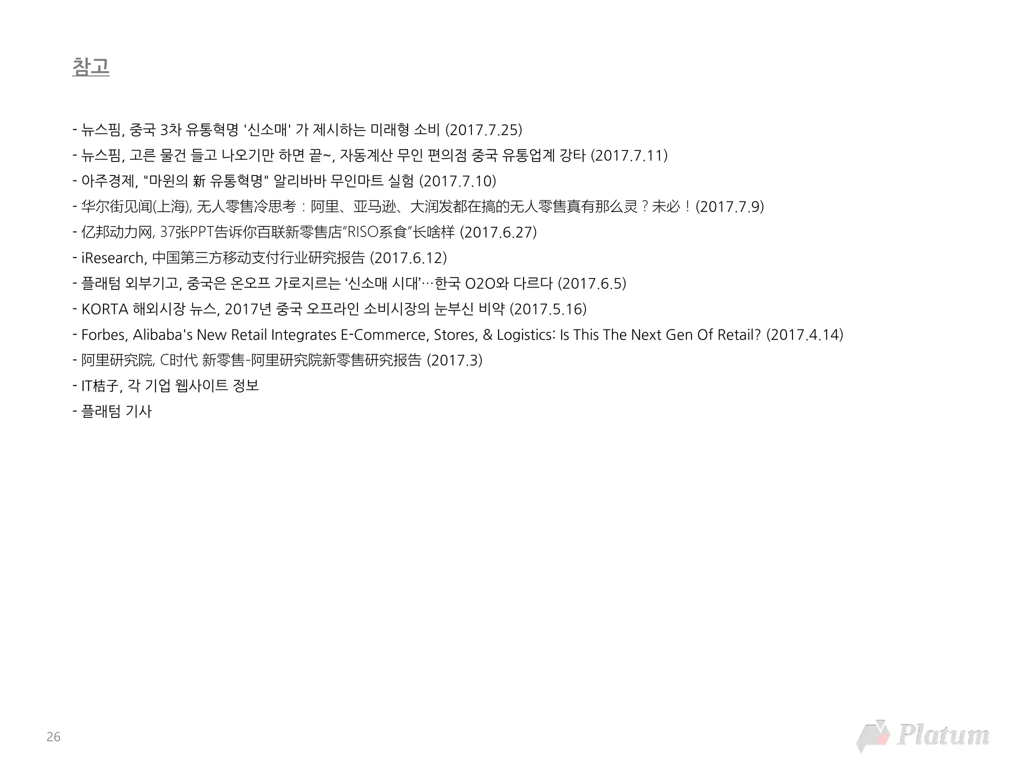 - 뉴스핌, 중국 3차 유통혁명 '신소매' 가 제시하는 미래형 소비 (2017.7.25)
- 뉴스핌, 고른 물건 들고 나오기만 하면 끝~, 자동계산 무인 편의점 중국 유통업계 강타 (2017.7.11)
- 아주경제, "마윈의 新 유통혁명" 알리바바 무인마트 실험 (2017.7.10)
- 华尔街见闻(上海), 无人零售冷思考：阿里、亚马逊、大润发都在搞的无人零售真有那么灵？未必！(2017.7.9)
- 亿邦动力网, 37张PPT告诉你百联新零售店“RISO系食”长啥样 (2017.6.27)
- iResearch, 中国第三方移动支付行业研究报告 (2017.6.12)
- 플래텀 외부기고, 중국은 온오프 가로지르는 ‘신소매 시대’…한국 O2O와 다르다 (2017.6.5)
- KORTA 해외시장 뉴스, 2017년 중국 오프라인 소비시장의 눈부신 비약 (2017.5.16)
- Forbes, Alibaba's New Retail Integrates E-Commerce, Stores, & Logistics: Is This The Next Gen Of Retail? (2017.4.14)
- 阿里研究院, C时代 新零售-阿里研究院新零售研究报告 (2017.3)
- IT桔⼦, 각 기업 웹사이트 정보
- 플래텀 기사
참고
26
 