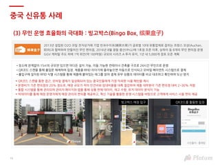 (3) 무인 운영 효율화의 극대화 : 빙고박스(Bingo Box, 缤果盒子)
중국 신유통 사례
2013년 설립된 O2O 과일 전자상거래 기업 빈궈수이궈(繽果水果)가 글로벌 10대 유통업체로 꼽히는 프랑스 오샹(Auchan,
欧尚)과 협력하여 만들어진 무인 편의점, 2016년 8월 광둥 중산(中山)에 1호점 오픈 이후, 상하이 등 8개의 무인 편의점 운영
GGV 캐피탈 주도 하에 1억 위안(약 169억원) 규모의 시리즈 A 투자 유치, 1년 내 5,000개 점포 오픈 계획
•장소에 관계없이 15㎡의 규모만 있으면 어디든 설치 가능, 이동 가능한 컨테이너 건축물 구조로 24시간 무인으로 운영
•QR코드 스캔을 통해 출입문 해제하여 입장, 제품을 RFID 리더기에 올려놓으면 자동으로 인식되고 모바일 페이먼트 시스템으로 결제
•출입구에 설치된 RFID 식별 시스템을 통해 제품에 붙어있는 태그를 읽어 결제 유무 상품의 데이터를 비교 대조하고 확인하여 도난 방지
► QR코드 스캔을 통한 접근, 모바일 결제가 일상화되어 있는 중국인들에게 가장 익숙한 사용 패턴을 제시
► 운영비가 기존 편의점의 20% 정도로, 매장 규모가 작아 인건비와 임대비용을 대폭 절감하여 제품 대부분이 기존 편의점 대비 2~30% 저렴
► 통합 시스템을 통해 관리되며 관리자 페이지와 앱을 통해 상품 판매 데이터, 재고 수량, 유저 데이터 분석이 가능
► 빅데이터를 통해 매장 운영자에게 매장 관리의 편의를 제공하고, 혁신 기술을 활용한 운영 시스템을 바탕으로 고객에게 서비스 사용 편의 제공
QR코드를 활용한 입장빙고박스 매장 입구
16
사진출처 : 플래텀
 