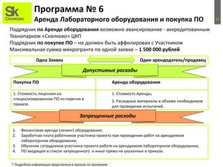 12
Программа № 6
Аренда Лабораторного оборудования и покупка ПО
Подрядчик по Аренде оборудования возможно авансирование - аккредитованным
Технопарком «Сколково» ЦКП
Подрядчик по покупке ПО – не должен быть аффилирован с Участником
Максимальная сумма микрогранта по одной заявке – 1 500 000 рублей
Допустимые расходы
* Подробная информация представлена в приказе по программе
Одна Заявка Один арендодатель/продавец
Покупка ПО Аренда оборудования
1. Стоимость лицензии на
специализированное ПО из перечня в
приказе.
1. Стоимость Аренды;
2. Расходные материалы в объеме необходимом
для проведения испытаний.
1. Финансовая аренда (лизинг) оборудования;
2. Заработная плата работников участника проекта при проведении работ на арендуемом
лабораторном оборудовании;
3. Обучение сотрудников участника проекта работе на арендуемом лабораторном оборудовании;
4. ПО входящее в список запрещенного и иные прямо не указанные в приказе.
Запрещенные расходы
 