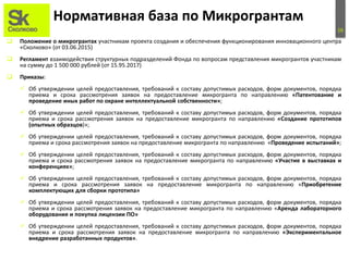 16
Нормативная база по Микрогрантам
 Положение о микрогрантах участникам проекта создания и обеспечения функционирования инновационного центра
«Сколково» (от 03.06.2015)
 Регламент взаимодействия структурных подразделений Фонда по вопросам представления микрогрантов участникам
на сумму до 1 500 000 рублей (от 15.95.2017)
 Приказы:
 Об утверждении целей предоставления, требований к составу допустимых расходов, форм документов, порядка
приема и срока рассмотрения заявок на предоставление микрогранта по направлению «Патентование и
проведение иных работ по охране интеллектуальной собственности»;
 Об утверждении целей предоставления, требований к составу допустимых расходов, форм документов, порядка
приема и срока рассмотрения заявок на предоставление микрогранта по направлению «Создание прототипов
(опытных образцов)»;
 Об утверждении целей предоставления, требований к составу допустимых расходов, форм документов, порядка
приема и срока рассмотрения заявок на предоставление микрогранта по направлению «Проведение испытаний»;
 Об утверждении целей предоставления, требований к составу допустимых расходов, форм документов, порядка
приема и срока рассмотрения заявок на предоставление микрогранта по направлению «Участие в выставках и
конференциях»;
 Об утверждении целей предоставления, требований к составу допустимых расходов, форм документов, порядка
приема и срока рассмотрения заявок на предоставление микрогранта по направлению «Приобретение
комплектующих для сборки прототипа»
 Об утверждении целей предоставления, требований к составу допустимых расходов, форм документов, порядка
приема и срока рассмотрения заявок на предоставление микрогранта по направлению «Аренда лабораторного
оборудования и покупка лицензии ПО»
 Об утверждении целей предоставления, требований к составу допустимых расходов, форм документов, порядка
приема и срока рассмотрения заявок на предоставление микрогранта по направлению «Экспериментальное
внедрение разработанных продуктов».
 