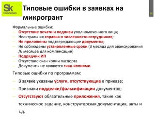 20
Типовые ошибки в заявках на
микрогрант
Формальные ошибки:
– Отсутствие печати и подписи уполномоченного лица;
– Неактуальная справка о численности сотрудников;
– Не приложены подтверждающие документы;
– Не соблюдены установленные сроки (3 месяца для авансирования
/6 месяцев для компенсации)
– Подрядчик ИП
– Отсутствие скан копии паспорта
– Документы не являются скан-копиями.
– В заявке указаны услуги, отсутствующие в приказе;
– Признаки подделки/фальсификации документов;
– Отсутствуют обязательные приложения, такие как
техническое задание, конструкторская документация, акты и
т.д.
Типовые ошибки по программам:
 