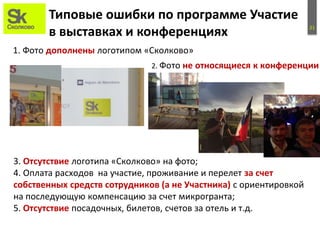 21
Типовые ошибки по программе Участие
в выставках и конференциях
1. Фото дополнены логотипом «Сколково»
3. Отсутствие логотипа «Сколково» на фото;
4. Оплата расходов на участие, проживание и перелет за счет
собственных средств сотрудников (а не Участника) с ориентировкой
на последующую компенсацию за счет микрогранта;
5. Отсутствие посадочных, билетов, счетов за отель и т.д.
2. Фото не относящиеся к конференции
 