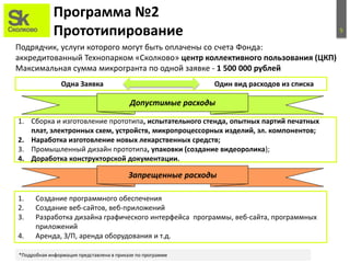 5
Программа №2
Прототипирование
Подрядчик, услуги которого могут быть оплачены со счета Фонда:
аккредитованный Технопарком «Сколково» центр коллективного пользования (ЦКП)
Максимальная сумма микрогранта по одной заявке - 1 500 000 рублей
1. Сборка и изготовление прототипа, испытательного стенда, опытных партий печатных
плат, электронных схем, устройств, микропроцессорных изделий, эл. компонентов;
2. Наработка изготовление новых лекарственных средств;
3. Промышленный дизайн прототипа, упаковки (создание видеоролика);
4. Доработка конструкторской документации.
Запрещенные расходы
1. Создание программного обеспечения
2. Создание веб-сайтов, веб-приложений
3. Разработка дизайна графического интерфейса программы, веб-сайта, программных
приложений
4. Аренда, З/П, аренда оборудования и т.д.
Допустимые расходы
*Подробная информация представлена в приказе по программе
Одна Заявка Один вид расходов из списка
 