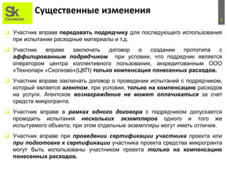 8
Существенные изменения
 Участник вправе передавать подрядчику для последующего использования
при испытании расходные материалы и т.д.
 Участник вправе заключать договор о создании прототипа с
аффилированным подрядчиком при условии, что подрядчик является
оператором центра коллективного пользования, аккредитованным ООО
«Технопарк «Сколково»(ЦКП) только компенсация понесенных расходов.
 Участник вправе заключать договор о проведении испытаний с подрядчиком,
который является агентом, при условии, только на компенсацию расходов
на услуги. Агентское вознаграждение не может оплачиваться за счет
средств микрогранта.
 Участник вправе в рамках одного договора с подрядчиком допускается
проводить испытания нескольких экземпляров одного и того же
испытуемого объекта, при этом отдельные экземпляры могут иметь отличия.
 Участник вправе при проведении сертификации участника проекта или
при подготовке к сертификации участника проекта средства микрогранта
могут быть использованы участником проекта только на компенсацию
понесенных расходов.
 