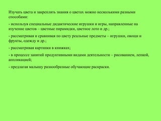 Изучать цвета и закреплять знания о цветах можно несколькими разными
способами:
- используя специальные дидактические игрушки и игры, направленные на
изучение цветов – цветные пирамидки, цветное лото и др.;
- рассматривая и сравнивая по цвету реальные предметы – игрушки, овощи и
фрукты, одежду и др.;
- рассматривая картинки в книжках;
- в процессе занятий продуктивными видами деятельности – рисованием, лепкой,
аппликацией;
- предлагая малышу разнообразные обучающие раскраски.
 