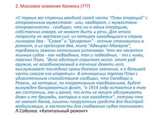 2. Массовое освоение Космоса (???)
«С первых же страниц вводной своей части "План операций" с
откровенным мужеством - или, наоборот, с мужеством
откровенности - сообщал, что ни о каких операциях,
собственно говоря, не может быть и речи. Для этого
попросту не хватало сил: из четырех находящихся в строю
линкоров два - "Слава" и "Цесаревич" - осенью становились в
ремонт, а из крейсеров два, типа "Адмирал Макаров",
требовали замены котельных установок. Что же касается
минных судов - как надводных, так и подводных, - то с ними,
пояснял План, "дело обстоит серьезнее всего: этот род
оружия, не возобновляемый в течение девяти лет,
выслуживает последние сроки боевого значения, а в большей
части совсем его утратил». В отношении портов План с
удивительным спокойствием сообщал, что Свеаборг и
Ревель, на которые, по оперативным требованиям, будет
вынужден базироваться флот, "в 1914 году остаются в том
же состоянии, как и ранее, то есть не могут обслуживать
даже и те бригады, которые в них находятся", потому что
не имеют доков, лишены погрузочных средств для быстрой
мобилизации, в частности для снабжения судов топливом».
Л.Соболев. «Капитальный ремонт»
 