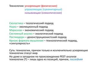 Технологии: ускоряющие (физические)
управляющие (гуманитарные)
называющие (семантические)
Схоластика – теологический подход
Наука – эволюционный подход
Марксизм – экономический подход
Системный анализ – экологический подход
Постмодерн – деконструкционистский подход
Кризис формата мышления – технологический подход,
«сингулярность»
Суть: технологии, причем только и исключительно ускоряющие
технологии спасут мир.
Но даже в западном по происхождению PEST-анализе
технологии (Т) – лишь одна из позиций, причем, последняя
 