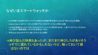 なぜいまスマートウォッチか
• IDCの発表では世界でのウェアラブル端末の出荷数が昨年度から2021年で倍になるとの発表
• Android Wear 2.0のリリースにより時計ブランドのスマートウォッチ参入加速
• いわゆる液晶をタッチというタイプ以外のスマートバンドと呼ばれるもの、一見アナログウォッチなもの、
バンド部分に機能搭載したものなど多様化してきた
• 今年Apple Watchのデザイン面に手が入るとの噂も
→伸び悩んだ時期もあったが、まだまだ伸びしろがありそう
→すでに遅れているかもしれないけど、触っておいて損
はないのでは
 