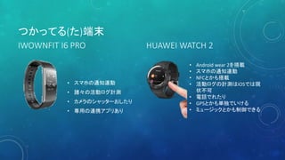 • スマホの通知連動
• 諸々の活動ログ計測
• カメラのシャッターおしたり
• 専用の連携アプリあり
つかってる(た)端末
• Android wear 2を搭載
• スマホの通知連動
• NFCとかも搭載
• 活動ログの計測はiOSでは現
状不可
• 電話でれたり
• GPSとかも単独でいける
• ミュージックとかも制御できる
HUAWEI WATCH 2IWOWNFIT I6 PRO
 