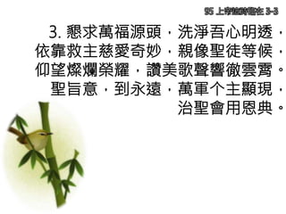 3. 懇求萬福源頭，洗淨吾心明透，
依靠救主慈愛奇妙，親像聖徒等候，
仰望燦爛榮耀，讚美歌聲響徹雲霄。
聖旨意，到永遠，萬軍个主顯現，
治聖會用恩典。
95 上帝這時臨在 3-3
 