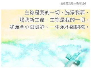 主祢是我的一切(華)2-1
主祢是我的一切，洗淨我罪，
賜我新生命，主祢是我的一切，
我願全心跟隨祢，一生永不離開祢。
 
