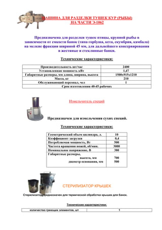 МАШИНА ДЛЯ РАЗДЕЛКИ ТУШЕК КУР (РЫБЫ)
НА ЧАСТИ Э-1062
Предназначена для разделки тушек птицы, крупной рыбы в
зависимости от емкости банок (типа горбуша, кета, скумбрия, камбала)
на мелкие фракции шириной 45 мм, для дальнейшего консервирования
в жестяные и стеклянные банки.
Технические характеристики:
Производительность шт/час 2400
Установленная мощность кВт 1,47
Габаритные размеры, мм длина, ширина, высота 1500х915х1210
Масса, кг 210
Обслуживающий персонал, чел 1
Срок изготовления 40-45 рабочих
Измельчитель специй
Предназначен для измельчения сухих специй.
Технические характеристики:
Геометрический объем цилиндра, л. 10
Коэффициент загрузки 0,4
Потребляемая мощность, Вт 500
Частота вращения ножей, об/мин. 3000
Номинальное напряжение, В 380
Габаритные размеры,
высота, мм
диаметр основания, мм
700
500
СТЕРИЛИЗАТОР КРЫШЕК
Стерилизатор предназначен для термической обработки крышек для банок.
Технические характеристики:
количество греющих элементов, шт 1
 