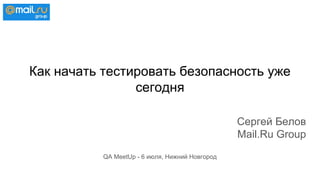Как начать тестировать безопасность уже
сегодня
Сергей Белов
Mail.Ru Group
QA MeetUp - 6 июля, Нижний Новгород
 