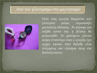 Όταν ένας αγωγός διαρρέεται από
ηλεκτρικό ρεύμα, παρουσιάζει
μαγνητικές ιδιότητες. Αν φέρουμε μια
πυξίδα κοντά του, η βελόνα θα
μετακινηθεί. Το φαινόμενο γίνεται
ακόμη εντονότερο όταν ο αγωγός έχει
σχήμα πηνίου, όταν δηλαδή είναι
τυλιγμένος σαν ελατήριο όπως στη
διπλανή εικόνα.
Από τον ηλεκτρισμό στο μαγνητισμό
Επιμέλεια επανάληψης: Χρήστος Χαρμπής http://st-taksh.blogspot.gr σελ.10
 