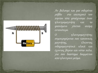 Αν βάλουμε και μια σιδερένια
ράβδο στο εσωτερικό του
πηνίου τότε φτιάχνουμε έναν
ηλεκτρομαγνήτη και το
φαινόμενο γίνεται ακόμη
εντονότερο.
Ο ηλεκτρομαγνήτης
συμπεριφέρεται σαν κανονικός
μαγνήτης, έλκοντας
σιδηρομαγνητικά υλικά και
έχοντας βόρειο και νότιο πόλο,
για όσο διάστημα διαρρέεται
από ηλεκτρικό ρεύμα.
Επιμέλεια επανάληψης: Χρήστος Χαρμπής http://st-taksh.blogspot.gr σελ.11
 