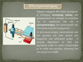 Σήμερα υπάρχουν δύο τύποι κινητήρων:
οι κινητήρες εσωτερικής καύσης που
χρησιμοποιούν ως καύσιμο το πετρέλαιο
και τα παράγωγά του και οι
ηλεκτροκινητήρες που μετατρέπουν την
ηλεκτρική ενέργεια σε μηχανική.
Οι ηλεκτροκινητήρες αποτελούνται από
ένα μαγνήτη και έναν αγωγό που
διαρρέεται από ηλεκτρικό ρεύμα. Ο
αγωγός δημιουργεί το δικό του
μαγνητικό πεδίο το οποίο αλληλεπιδρά
με το πεδίο του μαγνήτη, κάνοντας έτσι
τον αγωγό να κινηθεί.
Ηλεκτροκινητήρας
Επιμέλεια επανάληψης: Χρήστος Χαρμπής http://st-taksh.blogspot.gr σελ.13
 