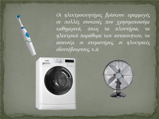 Οι ηλεκτροκινητήρες βρίσκουν εφαρμογές
σε πολλές συσκευές που χρησιμοποιούμε
καθημερινά, όπως τα πλυντήρια, τα
ηλεκτρικά παράθυρα των αυτοκινήτων, τα
ασανσέρ, οι ανεμιστήρες, οι ηλεκτρικές
οδοντόβουρτσες, κ.ά.
Επιμέλεια επανάληψης: Χρήστος Χαρμπής http://st-taksh.blogspot.gr σελ.14
 