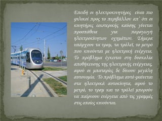 Επειδή οι ηλεκτροκινητήρες είναι πιο
φιλικοί προς το περιβάλλον απ’ ότι οι
κινητήρες εσωτερικής καύσης γίνεται
προσπάθεια για παραγωγή
ηλεκτροκίνητων οχημάτων. Σήμερα
υπάρχουν τα τραμ, τα τρόλεϊ, το μετρό
που κινούνται με ηλεκτρική ενέργεια.
Το πρόβλημα έγκειται στη δυσκολία
αποθήκευσης της ηλεκτρικής ενέργειας,
αφού οι μπαταρίες δε δίνουν μεγάλη
αυτονομία. Το πρόβλημα αυτό φαίνεται
στα ηλεκτρικά αυτοκίνητα, αφού το
μετρό, το τραμ και το τρόλεϊ μπορούν
να παίρνουν ενέργεια από τις γραμμές
στις οποίες κινούνται.
Επιμέλεια επανάληψης: Χρήστος Χαρμπής http://st-taksh.blogspot.gr σελ.15
 