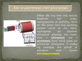Είδαμε ήδη πως όταν ένας αγωγός
διαρρέεται από ρεύμα,
συμπεριφέρεται σα μαγνήτης. Κατά
τον ίδιο τρόπο, όταν ένας μαγνήτης
κινείται κοντά σε ένα πηνίο,
παρατηρούμε την παρουσία
ηλεκτρικού ρεύματος στο πηνίο.
Έτσι ο ηλεκτρισμός και ο
μαγνητισμός έχουν στενή σχέση και
μελετώνται ταυτόχρονα. Ο κλάδος
της επιστήμης που μελετά τα
φαινόμενα αυτά λέγεται
ηλεκτρομαγνητισμός.
Από το μαγνητισμό στον ηλεκτρισμό.
Επιμέλεια επανάληψης: Χρήστος Χαρμπής http://st-taksh.blogspot.gr σελ.16
 