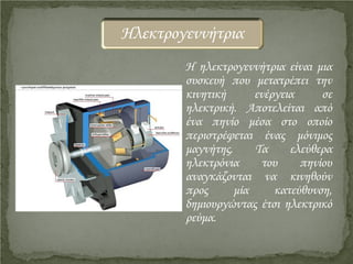 Η ηλεκτρογεννήτρια είναι μια
συσκευή που μετατρέπει την
κινητική ενέργεια σε
ηλεκτρική. Αποτελείται από
ένα πηνίο μέσα στο οποίο
περιστρέφεται ένας μόνιμος
μαγνήτης. Τα ελεύθερα
ηλεκτρόνια του πηνίου
αναγκάζονται να κινηθούν
προς μία κατεύθυνση,
δημιουργώντας έτσι ηλεκτρικό
ρεύμα.
Ηλεκτρογεννήτρια
Επιμέλεια επανάληψης: Χρήστος Χαρμπής http://st-taksh.blogspot.gr σελ.17
 