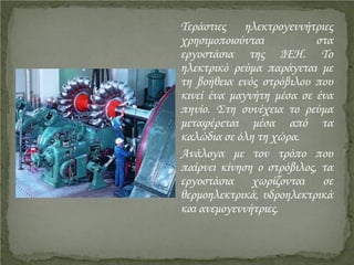 Τεράστιες ηλεκτρογεννήτριες
χρησιμοποιούνται στα
εργοστάσια της ΔΕΗ. Το
ηλεκτρικό ρεύμα παράγεται με
τη βοήθεια ενός στρόβιλου που
κινεί ένα μαγνήτη μέσα σε ένα
πηνίο. Στη συνέχεια το ρεύμα
μεταφέρεται μέσα από τα
καλώδια σε όλη τη χώρα.
Ανάλογα με τον τρόπο που
παίρνει κίνηση ο στρόβιλος, τα
εργοστάσια χωρίζονται σε
θερμοηλεκτρικά, υδροηλεκτρικά
και ανεμογεννήτριες.
Επιμέλεια επανάληψης: Χρήστος Χαρμπής http://st-taksh.blogspot.gr σελ.19
 