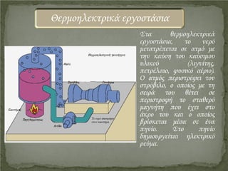 Στα θερμοηλεκτρικά
εργοστάσια, το νερό
μετατρέπεται σε ατμό με
την καύση του καύσιμου
υλικού (λιγνίτης,
πετρέλαιο, φυσικό αέριο).
Ο ατμός περιστρέφει τον
στρόβιλο, ο οποίος με τη
σειρά του θέτει σε
περιστροφή το σταθερό
μαγνήτη που έχει στο
άκρο του και ο οποίος
βρίσκεται μέσα σε ένα
πηνίο. Στο πηνίο
δημιουργείται ηλεκτρικό
ρεύμα.
Θερμοηλεκτρικά εργοστάσια
Επιμέλεια επανάληψης: Χρήστος Χαρμπής http://st-taksh.blogspot.gr σελ.20
 