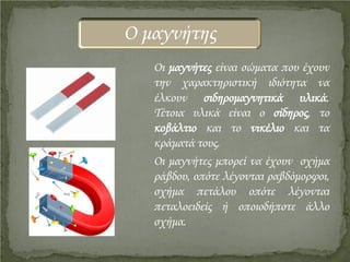 Οι μαγνήτες είναι σώματα που έχουν
την χαρακτηριστική ιδιότητα να
έλκουν σιδηρομαγνητικά υλικά.
Τέτοια υλικά είναι ο σίδηρος, το
κοβάλτιο και το νικέλιο και τα
κράματά τους.
Οι μαγνήτες μπορεί να έχουν σχήμα
ράβδου, οπότε λέγονται ραβδόμορφοι,
σχήμα πετάλου οπότε λέγονται
πεταλοειδείς ή οποιοδήποτε άλλο
σχήμα.
Ο μαγνήτης
Επιμέλεια επανάληψης: Χρήστος Χαρμπής http://st-taksh.blogspot.gr σελ.4
 