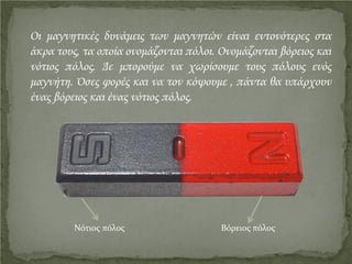 Οι μαγνητικές δυνάμεις των μαγνητών είναι εντονότερες στα
άκρα τους, τα οποία ονομάζονται πόλοι. Ονομάζονται βόρειος και
νότιος πόλος. Δε μπορούμε να χωρίσουμε τους πόλους ενός
μαγνήτη. Όσες φορές και να τον κόψουμε , πάντα θα υπάρχουν
ένας βόρειος και ένας νότιος πόλος.
Νότιος πόλος Βόρειος πόλος
Επιμέλεια επανάληψης: Χρήστος Χαρμπής http://st-taksh.blogspot.gr σελ.5
 