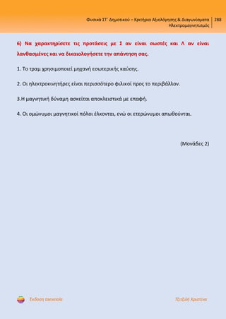 Φυσικά ΣΤ΄ Δημοτικού – Κριτήρια Αξιολόγησης & Διαγωνίσματα
Ηλεκτρομαγνητισμός
288
Έκδοση taexeiola Τζιτζιλή Χριστίνα
6) Να χαρακτηρίσετε τις προτάσεις με Σ αν είναι σωστές και Λ αν είναι
λανθασμένες και να δικαιολογήσετε την απάντηση σας.
1. Το τραμ χρησιμοποιεί μηχανή εσωτερικής καύσης.
2. Οι ηλεκτροκινητήρες είναι περισσότερο φιλικοί προς το περιβάλλον.
3.Η μαγνητική δύναμη ασκείται αποκλειστικά με επαφή.
4. Οι ομώνυμοι μαγνητικοί πόλοι έλκονται, ενώ οι ετερώνυμοι απωθούνται.
(Μονάδες 2)
Επιμέλεια επανάληψης: Χρήστος Χαρμπής http://st-taksh.blogspot.gr σελ.51
 