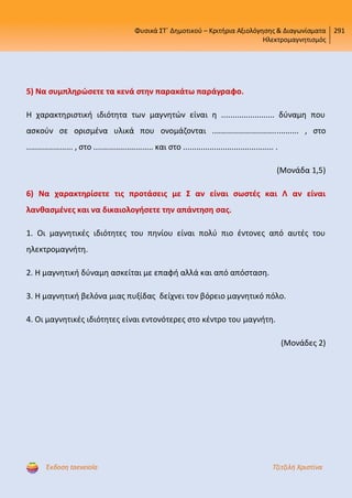 Φυσικά ΣΤ΄ Δημοτικού – Κριτήρια Αξιολόγησης & Διαγωνίσματα
Ηλεκτρομαγνητισμός
291
Έκδοση taexeiola Τζιτζιλή Χριστίνα
5) Να συμπληρώσετε τα κενά στην παρακάτω παράγραφο.
Η χαρακτηριστική ιδιότητα των μαγνητών είναι η ........................ δύναμη που
ασκούν σε ορισμένα υλικά που ονομάζονται ....................................... , στο
..................... , στο ........................... και στο ......................................... .
(Μονάδα 1,5)
6) Να χαρακτηρίσετε τις προτάσεις με Σ αν είναι σωστές και Λ αν είναι
λανθασμένες και να δικαιολογήσετε την απάντηση σας.
1. Οι μαγνητικές ιδιότητες του πηνίου είναι πολύ πιο έντονες από αυτές του
ηλεκτρομαγνήτη.
2. Η μαγνητική δύναμη ασκείται με επαφή αλλά και από απόσταση.
3. Η μαγνητική βελόνα μιας πυξίδας δείχνει τον βόρειο μαγνητικό πόλο.
4. Οι μαγνητικές ιδιότητες είναι εντονότερες στο κέντρο του μαγνήτη.
(Μονάδες 2)
Επιμέλεια επανάληψης: Χρήστος Χαρμπής http://st-taksh.blogspot.gr σελ.54
 