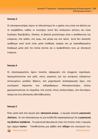Φυσικά ΣΤ΄ Δημοτικού – Κριτήρια Αξιολόγησης & Διαγωνίσματα
Ηλεκτρομαγνητισμός
296
Έκδοση taexeiola Τζιτζιλή Χριστίνα
Άσκηση 3
Οι ηλεκτροκινητήρες έχουν το πλεονέκτημα ότι η χρήση τους είναι πιο φιλική για
το περιβάλλον, καθώς οι κινητήρες αυτοί δεν εκπέμπουν ρύπους και είναι
λιγότερες θορυβώδεις. Ωστόσο, το βασικό μειονέκτημα είναι η αποθήκευση της
ενέργειας. Στα τρόλεϊ, στο τραμ, στο μέτρο και στο τρένο αυτό δεν αποτελεί
πρόβλημα γιατί αυτά είναι μέσα σταθερής τροχιάς και με προκαθορισμένη
διαδρομή μέσα από την οποία γίνεται και η τροφοδότηση τους με ηλεκτρική
ενέργεια.
Άσκηση 4
Οι ηλεκτρομαγνήτες έχουν ποικίλες εφαρμογές στη σύγχρονη τεχνολογία.
Χρησιμοποιούνται στα ρελέ, στους γερανούς για την ανύψωση σιδερένιων
αντικειμένων μεγάλου βάρους, στα μηχανήματα αναπαραγωγής ήχου, στα
συστήματα σήμανσης των σιδηροδρόμων. Ηλεκτροκινητήρες επίσης
χρησιμοποιούνται σε παιχνίδια, στα κινητά, στους ανελκυστήρες, στα πλυντήρια,
ακόμη και στις ηλεκτρικές οδοντόβουρτσες.
Άσκηση 5
Όταν μέσα από ένα αγωγό ρέει ηλεκτρικό ρεύμα , ο αγωγός αποκτά μαγνητικές
ιδιότητες . Αν τον πλησιάσουμε σε μια πυξίδα θα παρατηρήσουμε ότι η μαγνητική
της βελόνα στρέφεται . Τα μαγνητικά φαινόμενα είναι πιο έντονα, όταν ο αγωγός
έχει σχήμα πηνίου . Τοποθετώντας μια ράβδο από σίδηρο στο εσωτερικό του,
Επιμέλεια επανάληψης: Χρήστος Χαρμπής http://st-taksh.blogspot.gr σελ.59
 