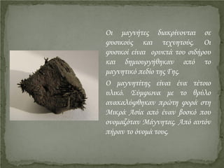 Οι μαγνήτες διακρίνονται σε
φυσικούς και τεχνητούς. Οι
φυσικοί είναι ορυκτά του σιδήρου
και δημιουργήθηκαν από το
μαγνητικό πεδίο της Γης.
Ο μαγνητίτης είναι ένα τέτοιο
υλικό. Σύμφωνα με το θρύλο
ανακαλύφθηκαν πρώτη φορά στη
Μικρά Ασία από έναν βοσκό που
ονομαζόταν Μάγνητας. Από αυτόν
πήραν το όνομά τους.
Επιμέλεια επανάληψης: Χρήστος Χαρμπής http://st-taksh.blogspot.gr σελ.6
 