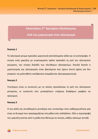 Φυσικά ΣΤ΄ Δημοτικού – Κριτήρια Αξιολόγησης & Διαγωνίσματα
Ηλεκτρομαγνητισμός
298
Έκδοση taexeiola Τζιτζιλή Χριστίνα
Άσκηση 1
Το ηλεκτρικό ρεύμα προκαλεί μαγνητικά αποτελέσματα αλλά και το αντίστροφο. Η
κίνηση ενός μαγνήτη με συγκεκριμένο τρόπο προκαλεί τη ροή του ηλεκτρικού
ρεύματος, την κίνηση δηλαδή των ελεύθερων ηλεκτρονίων. Επειδή λοιπόν ο
μαγνητισμός και ηλεκτρισμός είναι φαινόμενα που έχουν στενή σχέση και δεν
μπορούν να μελετηθούν ανεξάρτητα ονομάζονται ηλεκτρομαγνητικά.
Άσκηση 2
Γεννήτριες είναι οι συσκευές με τις οποίες προκαλούμε τη ροή του ηλεκτρικού
ρεύματος, οι συσκευές που μετατρέπουν ενέργεια διαφόρων μορφών σε
ηλεκτρική.
Άσκηση 3
Η πιο απλή και συνηθισμένη γεννήτρια που συναντάμε στην καθημερινότητα μας
είναι το δυναμό που προσαρμόζεται στη ρόδα ενός ποδηλάτου. Εδώ η περιστροφή
του μαγνήτη γίνεται από τη ρόδα που θέτουμε σε κίνηση, καθώς κάνουμε πεντάλ.
Απαντήσεις 3ου
Κριτηρίου Αξιολόγησης:
Από τον μαγνητισμό στον ηλεκτρισμό
Επιμέλεια επανάληψης: Χρήστος Χαρμπής http://st-taksh.blogspot.gr σελ.61
 