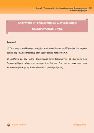 Φυσικά ΣΤ΄ Δημοτικού – Κριτήρια Αξιολόγησης & Διαγωνίσματα
Ηλεκτρομαγνητισμός
300
Έκδοση taexeiola Τζιτζιλή Χριστίνα
Άσκηση 1
α) Οι μαγνήτες ανάλογα με το σχήμα τους ονομάζονται ραβδόμορφοι όταν έχουν
σχήμα ράβδου, πεταλοειδείς όταν έχουν σχήμα πέταλου κ.λ.π.
β) Ανάλογα με τον τρόπο δημιουργίας τους διακρίνονται σε φυσικούς που
δημιουργήθηκαν χάρη στο μαγνητικό πεδίο της Γης και σε τεχνητούς που
κατασκευάζονται με τη βοήθεια του ηλεκτρικού ρεύματος.
Απαντήσεις 1ου
Επαναληπτικού Διαγωνίσματος:
ΗΛΕΚΤΡΟΜΑΓΝΗΤΙΣΜΟΣ
Επιμέλεια επανάληψης: Χρήστος Χαρμπής http://st-taksh.blogspot.gr σελ.63
 