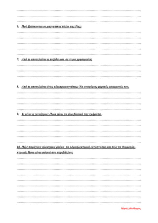 ………………………………………………………………………………………………………
………………………………………………………………………………………………………
………………………………………………………………………………………………………
6. Πού βρίσκονται οι μαγνητικοί πόλοι της Γης;
………………………………………………………………………………………………………
………………………………………………………………………………………………………
………………………………………………………………………………………………………
………………………………………………………………………………………………………
………………………………………………………………………………………………………
7. Από τι αποτελείται η πυξίδα και σε τι μα χρησιμεύει;
………………………………………………………………………………………………………
………………………………………………………………………………………………………
………………………………………………………………………………………………………
8. Από τι αποτελείται ένας ηλεκτρομαγνήτης; Να αναφέρεις μερικές εφαρμογές του.
………………………………………………………………………………………………………
………………………………………………………………………………………………………
………………………………………………………………………………………………………
………………………………………………………………………………………………………
9. Τι είναι η γεννήτρια; Ποια είναι τα δυο βασικά της τμήματα.
………………………………………………………………………………………………………
………………………………………………………………………………………………………
………………………………………………………………………………………………………
………………………………………………………………………………………………………
………………………………………………………………………………………………………
10. Πώς παράγουν ηλεκτρικό ρεύμα τα υδροηλεκτρικά εργοστάσια και πώς τα θερμοηλε-
κτρικά; Ποια είναι φιλικά στο περιβάλλον;
………………………………………………………………………………………………………
………………………………………………………………………………………………………
………………………………………………………………………………………………………
………………………………………………………………………………………………………
………………………………………………………………………………………………………
………………………………………………………………………………………………………
………………………………………………………………………………………………………
………………………………………………………………………………………………………
………………………………………………………………………………………………………
Μηνάς Θεόδωρος
Επιμέλεια επανάληψης: Χρήστος Χαρμπής http://st-taksh.blogspot.gr σελ.74
 