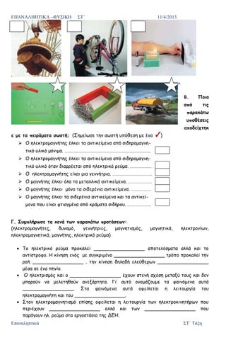 ΕΠΑΝΑΛΗΠΤΙΚΑ –ΦΥΣΙΚΗ ΣΤ΄ 11/4/2013
Επαναληπτικά ΣΤ΄ Τάξη
Β. Ποια
από τις
παρακάτω
υποθέσεις
αποδείχτηκ
ε με τα πειράματα σωστή; (Σημείωσε την σωστή υπόθεση με ένα )
 Ο ηλεκτρομαγνήτης έλκει τα αντικείμενα από σιδηρομαγνη-
τικό υλικό μόνιμα. ……………………………………………………………………………………
 Ο ηλεκτρομαγνήτης έλκει τα αντικείμενα από σιδηρομαγνη-
τικό υλικό όταν διαρρέεται από ηλεκτρικό ρεύμα. ……………………
 Ο ηλεκτρομαγνήτης είναι μια γεννήτρια. ……………………………………..
 Ο μαγνήτης έλκει όλα τα μεταλλικά αντικείμενα. ……………………..
 Ο μαγνήτης έλκει μόνο τα σιδερένια αντικείμενα. ………………….
 Ο μαγνήτης έλκει τα σιδερένια αντικείμενα και τα αντικεί-
μενα που είναι φτιαγμένα από κράματα σιδήρου. ……………………..
Γ. Συμπλήρωσε τα κενά των παρακάτω προτάσεων:
(ηλεκτρομαγνήτες, δυναμό, γεννήτριες, μαγνητισμός, μαγνητικά, ηλεκτρονίων,
ηλεκτρομαγνητικά, μαγνήτης, ηλεκτρικό ρεύμα)
Το ηλεκτρικό ρεύμα προκαλεί _________________ αποτελέσματα αλλά και το
αντίστροφο. Η κίνηση ενός με συγκριμένο _________________ τρόπο προκαλεί την
ροή _________________ , την κίνηση δηλαδή ελεύθερων _________________
μέσα σε ένα πηνίο.
Ο ηλεκτρισμός και ο _________________ έχουν στενή σχέση μεταξύ τους και δεν
μπορούν να μελετηθούν ανεξάρτητα. Γι’ αυτό ονομάζουμε τα φαινόμενα αυτά
_________________. Στα φαινόμενα αυτά οφείλεται η λειτουργία του
ηλεκτρομαγνήτη και του _________________.
Στον ηλεκτρομαγνητισμό επίσης οφείλεται η λειτουργία των ηλεκτροκινητήρων που
περιέχουν _________________ αλλά και των _________________ που
παράγουν ηλ. ρεύμα στα εργοστάσια της ΔΕΗ.
Επιμέλεια επανάληψης: Χρήστος Χαρμπής http://st-taksh.blogspot.gr σελ.87
 