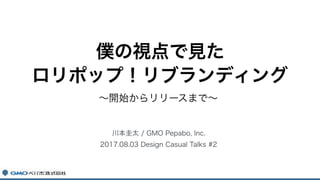 ～開始からリリースまで～
川本圭太 / GMO Pepabo, Inc.
2017.08.03 Design Casual Talks #2
僕の視点で見た 
ロリポップ！リブランディング
 
