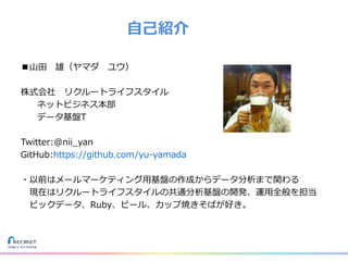 ■山田 雄（ヤマダ ユウ）
株式会社 リクルートライフスタイル
ネットビジネス本部
データ基盤T
Twitter:@nii_yan
GitHub:https://github.com/yu-yamada
・以前はメールマーケティング用基盤の作成からデータ分析まで関わる
現在はリクルートライフスタイルの共通分析基盤の開発、運用全般を担当
ビックデータ、Ruby、ビール、カップ焼きそばが好き。
自己紹介
 