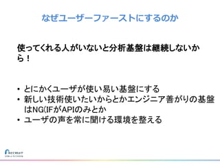 なぜユーザーファーストにするのか
使ってくれる人がいないと分析基盤は継続しないか
ら！
• とにかくユーザが使い易い基盤にする
• 新しい技術使いたいからとかエンジニア善がりの基盤
はNG(IFがAPIのみとか
• ユーザの声を常に聞ける環境を整える
 