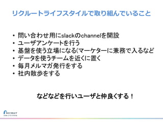 リクルートライフスタイルで取り組んでいること
• 問い合わせ用にslackのchannelを開設
• ユーザアンケートを行う
• 基盤を使う立場になる(マーケターに兼務で入るなど
• データを使うチームを近くに置く
• 毎月メルマガ発行をする
• 社内散歩をする
などなどを行いユーザと仲良くする！
 
