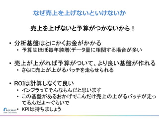 なぜ売上を上げないといけないか
売上を上げないと予算がつかないから！
• 分析基盤はとにかくお金がかかる
• 予算はほぼ毎年純増(データ量に相関する場合が多い
• 売上が上がれば予算がついて、より良い基盤が作れる
• さらに売上が上がるバッチを走らせられる
• ROIは計算しなくて良い
• インフラってそんなもんだと思います
• この基盤があるおかげでこんだけ売上の上がるバッチが走っ
てるんだよ〜ぐらいで
• KPIは持ちましょう
 