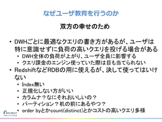 なぜユーザ教育を行うのか
双方の幸せのため
• DWHごとに最適なクエリの書き方があるが、ユーザは
特に意識せずに負荷の高いクエリを投げる場合がある
• DWH全体の負荷が上がり、ユーザ全員に影響する
• クエリ課金のエンジン使っていた際は目も当てられない
• RedshiftなどRDBの用に使えるが、決して使ってはいけ
ない
• Index無い
• 正規化しない方がいい
• カラムナ？なにそれおいしいの？
• パーティション？机の前にあるやつ？
• order byとかcount(distinct)とかコストの高いクエリ多様
 