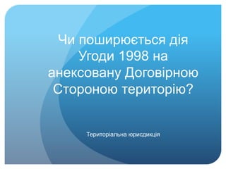 Чи поширюється дія
Угоди 1998 на
анексовану Договірною
Стороною територію?
Територіальна юрисдикція
 
