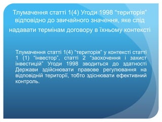 Тлумачення статті 1(4) Угоди 1998 “територія”
відповідно до звичайного значення, яке слід
надавати термінам договору в їхньому контексті
Тлумачення статті 1(4) “територія” у контексті статті
1 (1) “інвестор”, статті 2 “заохочення і захист
інвестицій” Угоди 1998 зводиться до здатності
Держави здійснювати правове регулювання на
відповідній території, тобто здіснювати ефективний
контроль.
 