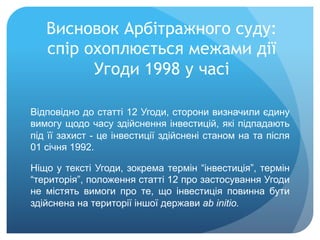 Висновок Арбітражного суду:
спір охоплюється межами дії
Угоди 1998 у часі
Відповідно до статті 12 Угоди, сторони визначили єдину
вимогу щодо часу здійснення інвестицій, які підпадають
під її захист - це інвестиції здійснені станом на та після
01 січня 1992.
Ніщо у тексті Угоди, зокрема термін “інвестиція”, термін
“територія”, положення статті 12 про застосування Угоди
не містять вимоги про те, що інвестиція повинна бути
здійснена на території іншої держави ab initio.
 